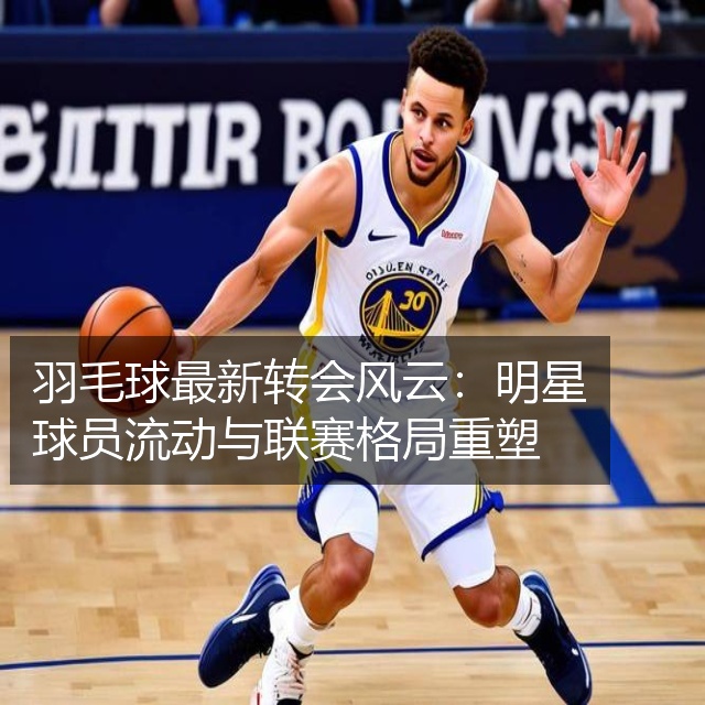 羽毛球最新转会风云：明星球员流动与联赛格局重塑