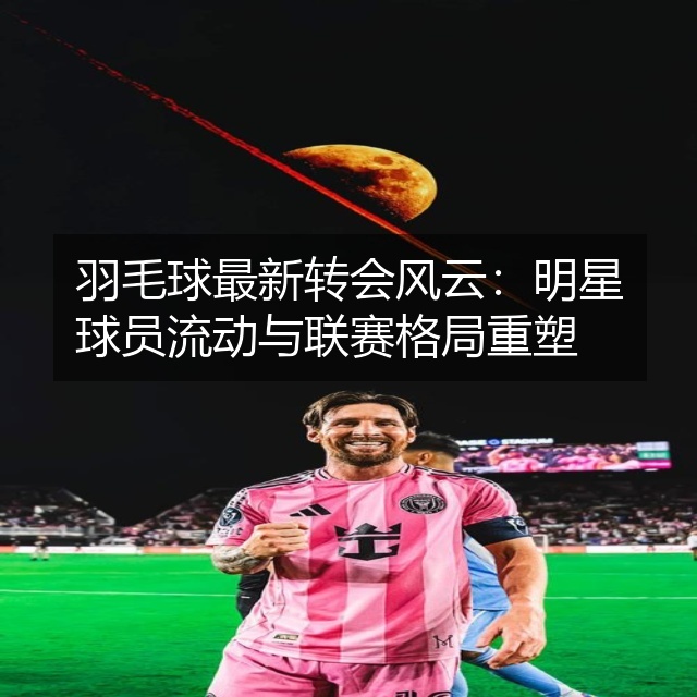 羽毛球最新转会风云：明星球员流动与联赛格局重塑