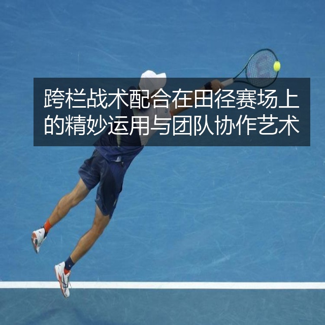 跨栏战术配合在田径赛场上的精妙运用与团队协作艺术