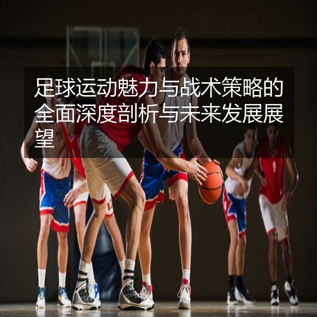 足球运动魅力与战术策略的全面深度剖析与未来发展展望